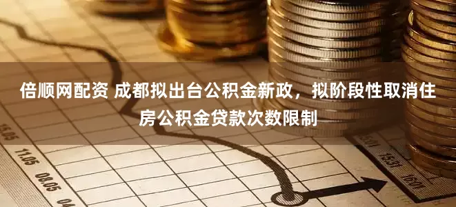 倍顺网配资 成都拟出台公积金新政，拟阶段性取消住房公积金贷款次数限制
