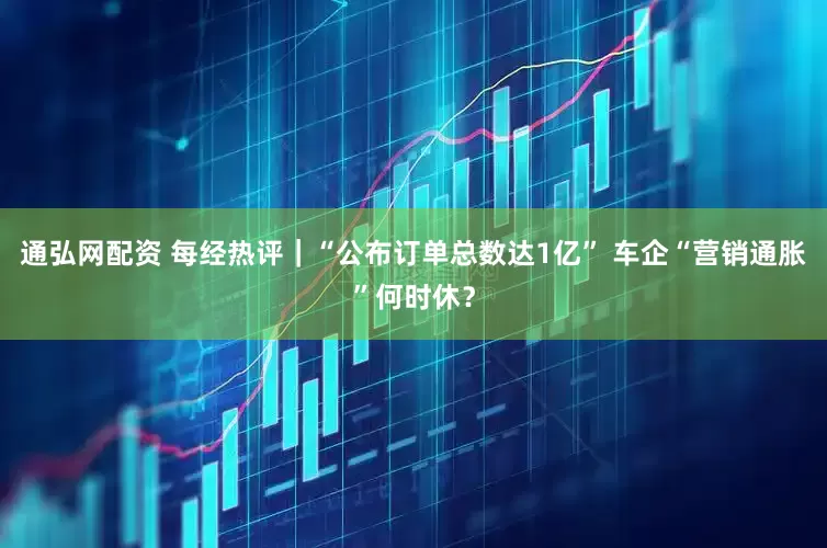 通弘网配资 每经热评｜“公布订单总数达1亿” 车企“营销通胀”何时休？