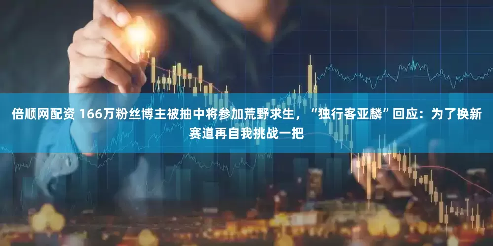 倍顺网配资 166万粉丝博主被抽中将参加荒野求生，“独行客亚麟”回应：为了换新赛道再自我挑战一把