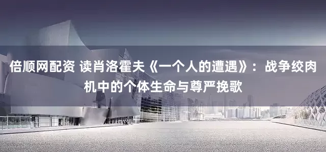 倍顺网配资 读肖洛霍夫《一个人的遭遇》：战争绞肉机中的个体生命与尊严挽歌