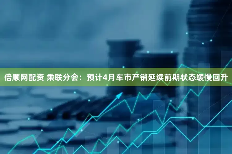 倍顺网配资 乘联分会：预计4月车市产销延续前期状态缓慢回升